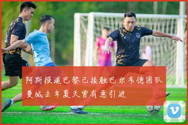 阿斯报道巴黎已接触巴尔韦德团队曼城去年夏天曾有意引进