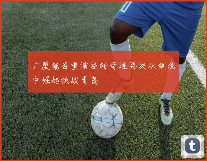 广厦能否重演逆转奇迹再次从绝境中崛起挑战青岛