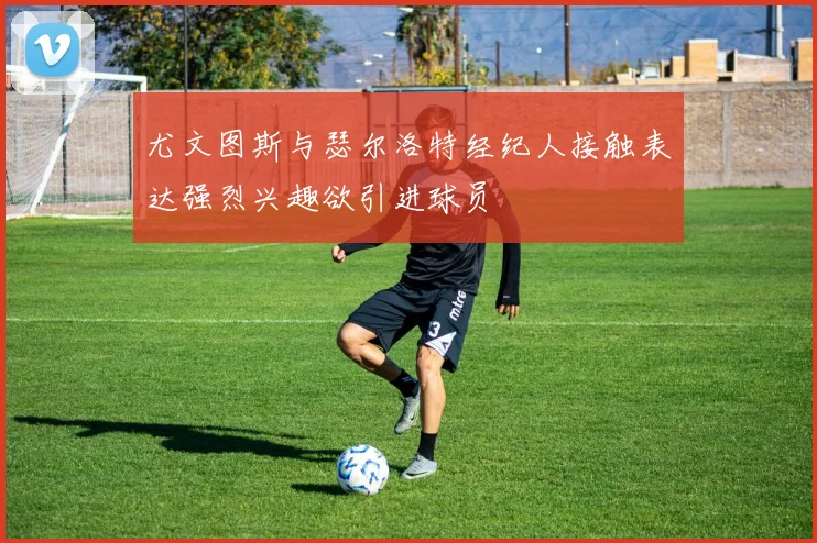 尤文图斯与瑟尔洛特经纪人接触表达强烈兴趣欲引进球员