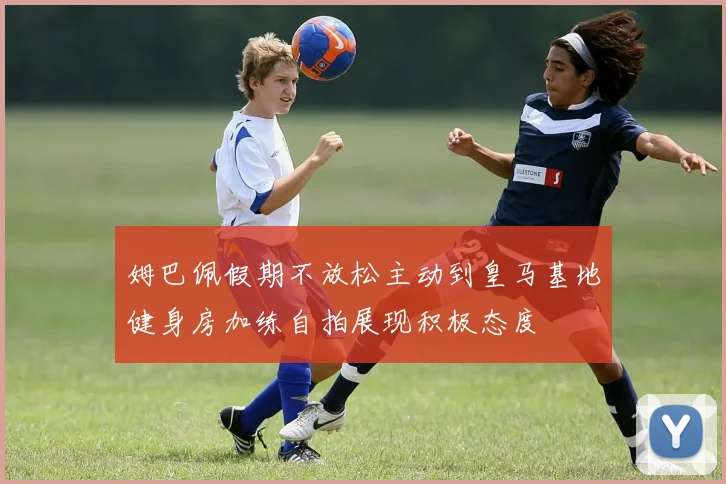 姆巴佩假期不放松主动到皇马基地健身房加练自拍展现积极态度