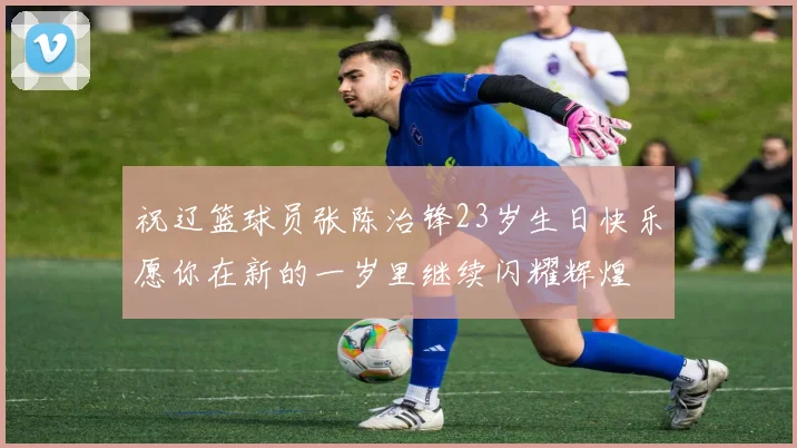 祝辽篮球员张陈治锋23岁生日快乐愿你在新的一岁里继续闪耀辉煌